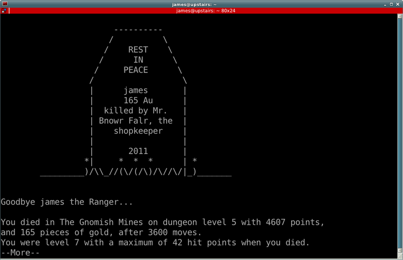 Tombstone:  REST IN PEACE, james, 165 Au, kill by Mr. Bnowr Falr, the shopkeeper, 2011.  Goodbye James the Ranger...  You died in the Gnomish Mines on dungeon level 5 with 4607 points, and 165 pieces of gold, after 3600 moves.  You were level 7 with a maximum of 42 hit points when you died.